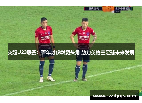 英超U23联赛：青年才俊崭露头角 助力英格兰足球未来发展