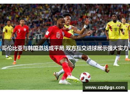 哥伦比亚与韩国激战成平局 双方互交进球展示强大实力
