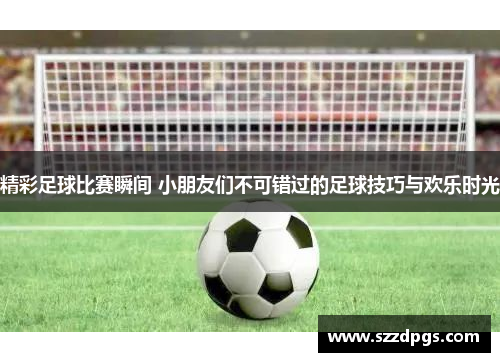 精彩足球比赛瞬间 小朋友们不可错过的足球技巧与欢乐时光