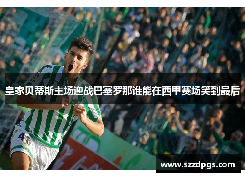 皇家贝蒂斯主场迎战巴塞罗那谁能在西甲赛场笑到最后