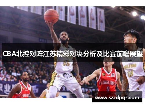 CBA北控对阵江苏精彩对决分析及比赛前瞻展望